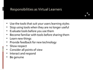 Responsibilities as Virtual Learners Use the tools that suit your users learning styles  Stop using tools when they are no longer useful Evaluate tools before you use them Become familiar with tools before sharing them Learn new things Provide feedback for new technology Show respect Consider all points of view Interact and respond Be genuine 