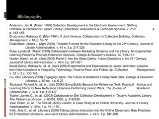 Bibliography Anderson, Jan R. (March 1999) Collection Development in the Electronic Environment: Shifting  Priorities: A Conference Report.  Library Collections, Acquisitions & Technical Services.  v. 23 n.  4 p. 443-449.  Drummond, Rebecca C. (May 1991). A Joint Venture: Collaboration in Collection Building.  Collection  Management . v. 14 , p. 59-72. Duderstadt, James J. (April 2009). Possible Futures for the Research Library in the 21 st  Century.  Journal of  Library Administration.  v. 49 n. 3 p. 217-225. Duke, Lynda M. (March 2009).Collaboration between Marketing Students and the Library: An Experiential  Learning Project to Promote Reference Services.  College & Research Libraries .  70 , 109-121. Hunter, Karen, et. al., (April 2009) Panel 3: Into the Glass Darkly: Future Directions in the 21 st  Century.  Journal of Library Administration.  v. 49 n.3 p. 281-301 Kozel-Gains, Melissa A., et. al. (April 2009) Experiments and Experiences in Liaison Activities: Lessons  from New Librarians in Integrating Technology, Face-to-Face, and Follow Up.  Collection  Management.  v. 32 n. 2 p. 130-142. Liu, Shu. (January 2008) Engaging Users: The Future of Academic Library Web Sites.  College & Research  Libraries.  v. 69 no. 1 p. 6-27. Stoddard, Richard A., et. al., (July 2006) Going Boldly Beyond the Reference Desk: Practical  Advice and  Learning Plans for New Reference Librarians Performing Liaison Work.  The Journal of  Academic Librarianship. v. 32 n. 4 p. 419-427. Tucker, James C., et. al., (2003) Collaborate or Die! Collection Development in Today’s Academic Library. The Reference Librarian. v.  83/84, 2003, p. 219-236. Veal, Robin, et. al., The Virtual Library Liaison: A Case Study at an Online University.  Journal of Library  Administration.  V. 49 n. 1 p. 161-170. York, Amy C., et. al., (January 2009) Taking Library Instruction into the Online Classroom: Best Practices  for Embedded Librarians.  Journal of Library Administration.  v. 49 n. 1 p. 197-209. 