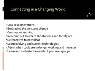 Connecting in a Changing World Low cost innovations Embracing the constant change Continuous learning Reaching out to where the students and faculty are Be receptive to new ideas Learn evolving and current technologies Admit when tools are no longer working and move on Learn and evaluate the needs of your user groups 