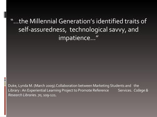 “… the Millennial Generation’s identified traits of self-assuredness,  technological savvy, and impatience…” Duke, Lynda M. (March 2009).Collaboration between Marketing Students and  the Library : An Experiential Learning Project to Promote Reference  Services.  College & Research Libraries .  70 , 109-121. 
