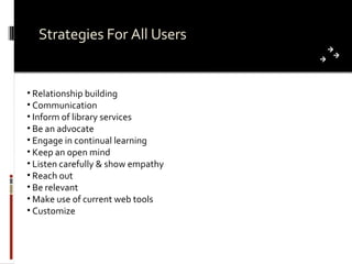 Strategies For All Users Relationship building Communication Inform of library services Be an advocate Engage in continual learning Keep an open mind Listen carefully & show empathy Reach out Be relevant Make use of current web tools Customize  