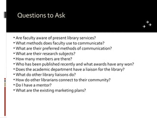 Questions to Ask Are faculty aware of present library services? What methods does faculty use to communicate? What are their preferred methods of communication? What are their research subjects? How many members are there? Who has been published recently and what awards have any won? Does the academic department have a liaison for the library? What do other library liaisons do?  How do other librarians connect to their community? Do I have a mentor? What are the existing marketing plans? 