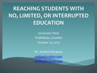 REACHING	
  STUDENTS	
  WITH	
  
NO,	
  LIMITED,	
  OR	
  INTERRUPTED	
  
EDUCATION	
  
University	
  West	
  
Trollhättan,	
  Sweden	
  
October	
  14,	
  2015	
  
	
  
Dr.	
  Andrea	
  DeCapua	
  
malpeducation.com	
  
andreadecapua.com	
  
	
  
	
  
 