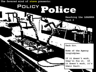The fevered mind of steve presents:

          Policy
                           Police
                                      Reaching the LEARNER
                                      Part 2




                                      Tech Div.

                                      Home of the Agency
                                      troglodytes.

                                      If it doesn’t work,
                                      they’ll fix it. If
                                      it doesn’t work, it’s
                                      their fault..
 