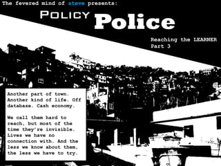 The fevered mind of steve presents:

           Policy
                             Police
                                      Reaching the LEARNER
                                      Part 3




 Another part of town.
 Another kind of life. Off
 database. Cash economy.

 We call them hard to
 reach, but most of the
 time they’re invisible.
 Lives we have no
 connection with. And the
 less we know about them,
 the less we have to try.
 