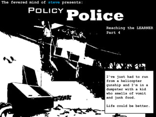 The fevered mind of steve presents:

          Policy
                           Police
                                      Reaching the LEARNER
                                      Part 4




                                      I’ve just had to run
                                      from a helicopter
                                      gunship and I’m in a
                                      dumpster with a kid
                                      who smells of vomit
                                      and junk food.

                                      Life could be better.
 