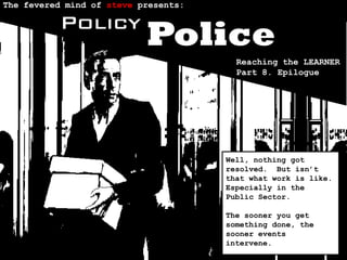 The fevered mind of steve presents:

          Policy
                           Police
                                        Reaching the LEARNER
                                        Part 8. Epilogue




                                      Well, nothing got
                                      resolved. But isn’t
                                      that what work is like.
                                      Especially in the
                                      Public Sector.

                                      The sooner you get
                                      something done, the
                                      sooner events
                                      intervene.
 