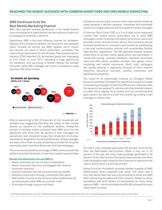 Reaching the Widest Audience with Common Short Code and SMS Mobile Marketing


SMS Continues to be the                                                                   Companies are turning to common short code mobile marketing
                                                                                          today because it delivers personal, immediate and actionable
Best Mobile Marketing Channel                                                             content to a target audience that has opted to receive messages.
With 102.4 percent wireless penetration in the United States*,
more companies and organizations use the medium to reach out                              A Common Short Code (CSC) is a 5 or 6 digit carrier-approved
to existing and potential customers.                                                      number that mobile phone subscribers use to send SMS
                                                                                          messages in order to receive information, promotions, alerts and
Specifically, SMS is the most effective channel for marketers
                                                                                          branded content directly to their device. This interaction proves
because of its simplicity, adoption (or) familiarity, and unbiased
                                                                                          mutually beneficial to consumers and brands by establishing
reach. Virtually all phones are SMS capable, which means
                                                                                          a two-way communication channel with considerably flexible
the channel can reach 5 billion subscribers worldwide. The
                                                                                          data-delivery capabilities. The CSC gateway enables wireless
International Association for the Wireless Telecommunications
                                                                                          subscribers to access mobile applications and participate in
Industry (CTIA) reported U.S. annualized yearly text messaging
                                                                                          voting and polling, customer feedback, database enrollment,
at 2.12 trillion in June 2011, indicating a huge opportunity
                                                                                          news and offer alerts, contests, surveys, chat, games, direct
for marketers. And, according to Nielsen Mobile, the average
                                                                                          marketing and mobile commerce. Short code campaigns
consumer sends 600 messages per month compared to using
                                                                                          are rapidly growing in popularity because of their inherent
less than 200 voice minutes.
                                                                                          simplicity, ubiquitous outreach, societal trendiness, and
                                                                                          perpetual accessibility.

                                                                                          The result of an advertising initiative by Chicago’s Shedd
                                                                                          Aquarium perfectly illustrates the benefits of using short codes
                                                                                          in marketing campaigns. To test the difference in response rates,
                                                                                          the aquarium ran several TV commercials that directed viewers
                                                                                          to a Web site to register for a contest and one commercial that
                                                                                          gave viewers the option to enter the contest by sending a text
                                                                                          message to a short code.




What is astounding is that 31.6 percent of U.S. households are
wireless-only, suggesting that they rely solely on their mobile
phones as opposed to the traditional landline. Ninety-five
percent of existing mobile contracts have SMS built into the
agreement and more than 90 percent of text messages are
opened and read compared to less than 40 percent of all email
solicitations. SinglePoint found that 90 percent of text messages
are read within three minutes of delivery and that the recipient
eventually reads more than 99 percent of all text messages.
                                                                                          The short code campaign generated 325 percent more entries
The universal accessibility and usage of SMS, combined with the                           than the Web-based call-to-action. While it only ran in 25
ability to provide information in real-time, creates opportunities.                       percent of the ads, the short code campaign generated to 52
                                                                                          percent of the total entries. The results demonstrate how short
Brands and advertisers can use SMS to
                                                                                          code campaigns make it easy for the consumer to respond to the
•	 Reach customers who do not have a smartphone
                                                                                          calls to action while it is still top of mind.
•	 Reach consumers they have not engaged with recently
   (customer retention)                                                                   Ashley Furniture HomeStore provides another example of SMS
•	 Acquire customers who did not even know you existed                                    effectiveness when compared with email. The chain held a
•	 Monetize interactions through incentivized offer paths                                 four-day Secret Sale that was only promoted by email and SMS.
•	 Add another channel to the communication preferences list                              After subtracting the discounts from coupons, Ashley Furniture
   as more people prefer SMS as a contact mode                                            HomeStore sold $122 dollars of merchandise for every dollar
•	 Drive sales through coupons and deals                                                  spent on SMS – which dominated the $76 ROI achieved for every
                                                                                          dollar spent on email.

* CTIA Wireless Quick Facts, June 2011: Determined by # of active units divided by the total U.S. and territorial population (Puerto Rico, Guam and the USVI)


                                                                                                                                                                Page 2
 