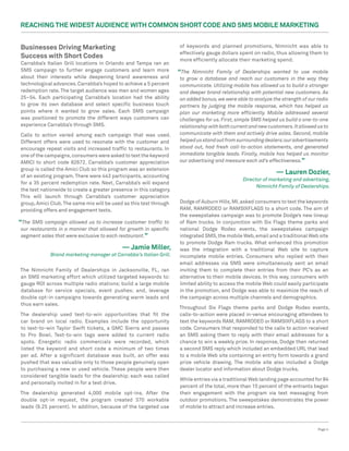 Reaching the Widest Audience with Common Short Code and SMS Mobile Marketing


Businesses Driving Marketing                                         of keywords and planned promotions, Nimnicht was able to
                                                                     effectively gauge dollars spent on radio, thus allowing them to
Success with Short Codes                                             more efficiently allocate their marketing spend.
Carrabba’s Italian Grill locations in Orlando and Tampa ran an
SMS campaign to further engage customers and learn more              “The  Nimnicht Family of Dealerships wanted to use mobile
about their interests while deepening brand awareness and            to grow a database and reach our customers in the way they
technological advances. Carrabba’s hoped to achieve a 5 percent      communicate. Utilizing mobile has allowed us to build a stronger
redemption rate. The target audience was men and women ages          and deeper brand relationship with potential new customers. As
25–54. Each participating Carrabba’s location had the ability        an added bonus, we were able to analyze the strength of our radio
to grow its own database and select specific business touch          partners by judging the mobile response, which has helped us
points where it wanted to grow sales. Each SMS campaign              plan our marketing more efficiently. Mobile addressed several
was positioned to promote the different ways customers can           challenges for us. First, simple SMS helped us build a one-to-one
experience Carrabba’s through SMS.                                   relationship with both current and new customers. It allowed us to
Calls to action varied among each campaign that was used.            communicate with them and actively drive sales. Second, mobile
Different offers were used to resonate with the customer and         helped us stand out from surrounding dealers; our advertisements
encourage repeat visits and increased traffic to restaurants. In     stood out, had fresh call-to-action statements, and generated
one of the campaigns, consumers were asked to text the keyword       immediate tangible leads. Finally, mobile has helped us monitor
AMICI to short code 82672. Carrabba’s customer appreciation          our advertising and measure each ad’s effectiveness.”
group is called the Amici Club so this program was an extension
of an existing program. There were 443 participants, accounting
                                                                                                               — Lauren Dozier,
                                                                                                Director of marketing and advertising,
for a 35 percent redemption rate. Next, Carrabba’s will expand
                                                                                                      Nimnicht Family of Dealerships.
the test nationwide to create a greater presence in this category.
This will launch through Carrabba’s customer appreciation
group, Amici Club. The same mix will be used as this test through    Dodge of Auburn Hills, MI, asked consumers to text the keywords
providing offers and engagement texts.                               RAM, RAMRODEO or RAMSIXFLAGS to a short code. The aim of
                                                                     the sweepstakes campaign was to promote Dodge’s new lineup
“The SMS campaign allowed us to increase customer traffic to         of Ram trucks. In conjunction with Six Flags theme parks and
our restaurants in a manner that allowed for growth in specific      national Dodge Rodeo events, the sweepstakes campaign
segment sales that were exclusive to each restaurant.”               integrated SMS, the mobile Web, email and a traditional Web site
                                                                     to promote Dodge Ram trucks. What enhanced this promotion
                                            — Jamie Miller,          was the integration with a traditional Web site to capture
             Brand marketing manager at Carrabba’s Italian Grill.    incomplete mobile entries. Consumers who replied with their
                                                                     email addresses via SMS were simultaneously sent an email
The Nimnicht Family of Dealerships in Jacksonville, FL, ran          inviting them to complete their entries from their PC’s as an
an SMS marketing effort which utilized targeted keywords to:         alternative to their mobile devices. In this way, consumers with
gauge ROI across multiple radio stations; build a large mobile       limited ability to access the mobile Web could easily participate
database for service specials, event pushes; and, leverage           in the promotion, and Dodge was able to maximize the reach of
double opt-in campaigns towards generating warm leads and            the campaign across multiple channels and demographics.
thus earn sales.
                                                                     Throughout Six Flags theme parks and Dodge Rodeo events,
The dealership used text-to-win opportunities that fit the           calls-to-action were placed in-venue encouraging attendees to
car brand on local radio. Examples include the opportunity           text the keywords RAM, RAMRODEO or RAMSIXFLAGS to a short
to text-to-win Taylor Swift tickets, a GMC Sierra and passes         code. Consumers that responded to the calls to action received
to Pro Bowl. Text-to-win tags were added to current radio            an SMS asking them to reply with their email addresses for a
spots. Energetic radio commercials were recorded, which              chance to win a weekly prize. In response, Dodge then returned
listed the keyword and short code a minimum of two times             a second SMS reply which included an embedded URL that lead
per ad. After a significant database was built, an offer was         to a mobile Web site containing an entrty form towards a grand
pushed that was valuable only to those people genuinely open         prize vehicle drawing. The mobile site also included a Dodge
to purchasing a new or used vehicle. These people were then          dealer locator and information about Dodge trucks.
considered tangible leads for the dealership; each was called
                                                                     While entries via a traditional Web landing page accounted for 84
and personally invited in for a test drive.
                                                                     percent of the total, more than 15 percent of the entrants began
The dealership generated 4,000 mobile opt-ins. After the             their engagement with the program via text messaging from
double opt-in request, the program created 370 workable              outdoor promotions. The sweepstakes demonstrates the power
leads (9.25 percent). In addition, because of the targeted use       of mobile to attract and increase entries.



                                                                                                                                  Page 4
 