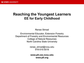 Reaching the Youngest Learners
EE for Early Childhood
Renee Strnad
Environmental Educator, Extension Forestry
Department of Forestry and Environmental Resources
College of Natural Resources
North Carolina State University
renee_strnad@ncsu.edu
919-515-5518
www.plt.ces.ncsu.edu
www.plt.org
 