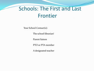 Schools: The First and Last
        Frontier
  Your School Contact(s):

           The school librarian!

           Parent liaison

           PTO or PTA member

           A designated teacher
 