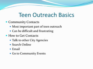 Teen Outreach Basics
 Community Contacts
    Most important part of teen outreach
    Can be difficult and frustrating
 How to Get Contacts
    Talk to other City Agencies
    Search Online
    Email
    Go to Community Events
 