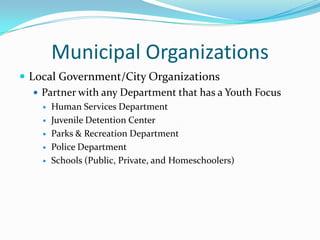 Municipal Organizations
 Local Government/City Organizations
    Partner with any Department that has a Youth Focus
       Human Services Department
       Juvenile Detention Center
       Parks & Recreation Department
       Police Department
       Schools (Public, Private, and Homeschoolers)
 