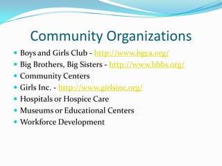 Community Organizations
 Boys and Girls Club - http://www.bgca.org/
 Big Brothers, Big Sisters - http://www.bbbs.org/
 Community Centers
 Girls Inc. - http://www.girlsinc.org/
 Hospitals or Hospice Care
 Museums or Educational Centers
 Workforce Development
 