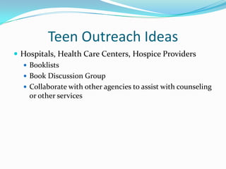 Teen Outreach Ideas
 Hospitals, Health Care Centers, Hospice Providers
   Booklists
   Book Discussion Group
   Collaborate with other agencies to assist with counseling
    or other services
 