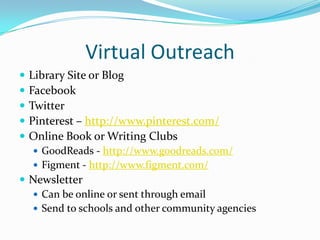Virtual Outreach
   Library Site or Blog
   Facebook
   Twitter
   Pinterest – http://www.pinterest.com/
   Online Book or Writing Clubs
     GoodReads - http://www.goodreads.com/
     Figment - http://www.figment.com/
 Newsletter
   Can be online or sent through email
   Send to schools and other community agencies
 