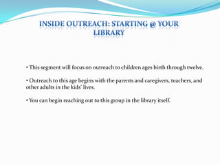 • This segment will focus on outreach to children ages birth through twelve.

• Outreach to this age begins with the parents and caregivers, teachers, and
other adults in the kids’ lives.

• You can begin reaching out to this group in the library itself.
 