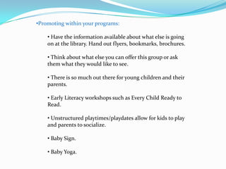 •Promoting within your programs:

    • Have the information available about what else is going
    on at the library. Hand out flyers, bookmarks, brochures.

    • Think about what else you can offer this group or ask
    them what they would like to see.

    • There is so much out there for young children and their
    parents.

    • Early Literacy workshops such as Every Child Ready to
    Read.

    • Unstructured playtimes/playdates allow for kids to play
    and parents to socialize.

    • Baby Sign.

    • Baby Yoga.
 