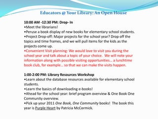 Educators @ Your Library: An Open House

10:00 AM -12:30 PM: Drop- In
•Meet the librarians!
•Peruse a book display of new books for elementary school students.
•Project Drop-off: Major projects for the school year? Drop off the
topics and time frames, and we will pull items for the kids as the
projects come up.
•Convenient Visit planning: We would love to visit you during the
school year and talk about a topic of your choice. We will note your
information along with possible visiting opportunities… a lunchtime
book club, for example… so that we can make the visits happen.

1:00-2:00 PM: Library Resources Workshop
•Learn about the database resources available for elementary school
students.
•Learn the basics of downloading e-books!
•Ahead for the school year: brief program overview & One Book One
Community overview.
•Pick up your 2011 One Book, One Community books! The book this
year is Purple Heart by Patricia McCormick.
 