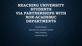 REACHING UNIVERSITY
STUDENTS
VIA PARTNERSHIPS WITH
NON-ACADEMIC
DEPARTMENTS
Joan M. Serpico
Instruction and Outreach Librarian
Rider University
Lawrenceville, NJ
 