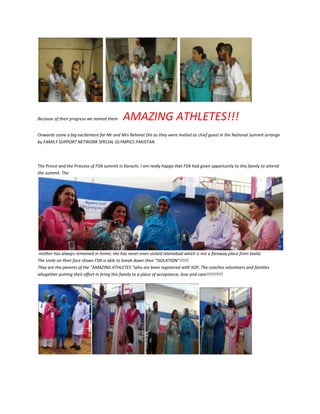 Because of their progress we named them AMAZING ATHLETES!!!
Onwards came a big excitement for Mr and Mrs Rehmat Din as they were invited as chief guest in the National Summit arrange
by FAMILY SUPPORT NETWORK SPECIAL OLYMPICS PAKISTAN
The Prince and the Princess of FSN summit in Karachi. I am really happy that FSN had given opportunity to this family to attend
the summit. The
mother has always remained in home; she has never even visited Islamabad which is not a faraway place from taxila.
The smile on their face shows FSN is able to break down their "ISOLATION"!!!!!!
They are the parents of the "AMAZING ATHLETES “who are been registered with SOP, The coaches volunteers and families
altogether putting their effort in bring this family to a place of acceptance, love and care!!!!!!!!!!!
 
