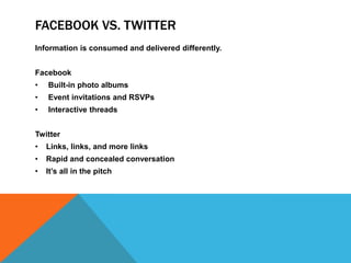 FACEBOOK VS. TWITTER
Information is consumed and delivered differently.


Facebook
•   Built-in photo albums
•   Event invitations and RSVPs
•   Interactive threads


Twitter
•   Links, links, and more links
•   Rapid and concealed conversation
•   It’s all in the pitch
 