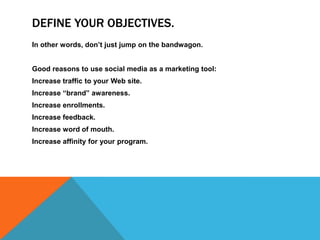 DEFINE YOUR OBJECTIVES.
In other words, don’t just jump on the bandwagon.


Good reasons to use social media as a marketing tool:
Increase traffic to your Web site.
Increase “brand” awareness.
Increase enrollments.
Increase feedback.
Increase word of mouth.
Increase affinity for your program.
 