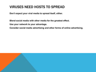 VIRUSES NEED HOSTS TO SPREAD
Don’t expect your viral media to spread itself, either.


Blend social media with other media for the greatest effect.
Use your network to your advantage.
Consider social media advertising and other forms of online advertising.
 
