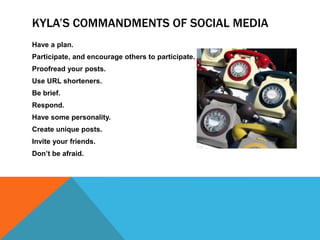 KYLA’S COMMANDMENTS OF SOCIAL MEDIA
Have a plan.
Participate, and encourage others to participate.
Proofread your posts.
Use URL shorteners.
Be brief.
Respond.
Have some personality.
Create unique posts.
Invite your friends.
Don’t be afraid.
 