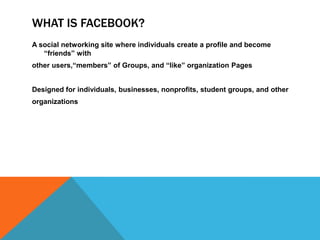 WHAT IS FACEBOOK?
A social networking site where individuals create a profile and become
   “friends” with
other users,“members” of Groups, and “like” organization Pages


Designed for individuals, businesses, nonprofits, student groups, and other
organizations
 