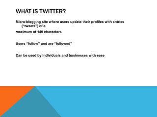 WHAT IS TWITTER?
Micro-blogging site where users update their profiles with entries
   (“tweets”) of a
maximum of 140 characters


Users “follow” and are “followed”


Can be used by individuals and businesses with ease
 
