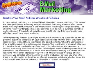 Reaching Your Target Audience When Email Marketing In theory email marketing is not any different than other types of marketing. This means the basic principles of marketing apply to your email marketing efforts as well. One of these most important principles is the importance of reaching your target audience. The ability to reach your target audience and convince them to make a purchase cannot be underestimated. This article will provide some insight into how Internet marketers can effectively reach their target audience.  The simplest way to reach your target audience is to allow existing customers as well as potential customers to register on your website and decide whether or not they want to receive emails with additional information and advertisements. When the users register they should be required to enter an email address. This registration process will allow you to compile a list of email addresses from each potential customer who expressed an interest in receiving additional information. Sending your email marketing materials to the members of this distribution list is much more effective than sending out a mass email to recipients whose email addresses you purchased. This is because the group of email addresses you compiled all have an interest in the products or services you offer while there is no information on the other set of email addresses to indicate whether or not the members will even have an interest in the products or services you offer. Profit From E-Mail Marketing 