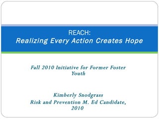 Fall 2010 Initiative for Former Foster Youth Kimberly Snodgrass  Risk and Prevention M. Ed Candidate, 2010  REACH:   Realizing Every Action Creates Hope  