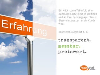 Ein Klick ist ein Teilerfolg einer
Kampagne. Jetzt liegt es an Ihnen
und an Ihrer Landingpage, ob aus
diesem Interessenten ein Kunde
wird.

In unseren Augen ist CPC:


transparent.
messbar.
preiswert.
 