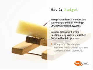 Nr. 1: Budget

Mangelnde Information über den
Wettbewerb und den jeweiligen
CPC der wichtigen Keywords.

Darüber hinaus wird oft die
Positionierung in der organischen
Suche außer Acht gelassen.

›   Überprüfen Sie wie viele
    Mitbewerber Anzeigen schalten.
    Zahlen Sie nicht jeden CPC.
 