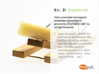 Nr. 2: Keywords
Viele unrentable Kampagnen
verwenden überwiegend
generische (Shorttails), oder zu
wenige Keywords.

›   Seien Sie kreativ. Denken Sie
    nicht nur an das Produkt, oder
    die Dienstleistung, sondern
    auch an alles, was unmittelbar
    oder mittelbar damit in
    Verbindung steht (z.B. Wein:
    Gläser – Korkenzieher – Käse –
    Zigarre/Pfeife…. etc.)
 