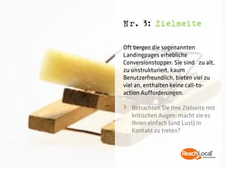 Nr. 3: Zielseite

Oft bergen die sogenannten
Landingpages erhebliche
Conversionstopper. Sie sind zu alt,
zu unstrukturiert, kaum
Benutzerfreundlich, bieten viel zu
viel an, enthalten keine call-to-
action Aufforderungen.

›   Betrachten Sie Ihre Zielseite mit
    kritischen Augen: macht sie es
    Ihnen einfach (und Lust) in
    Kontakt zu treten?
 