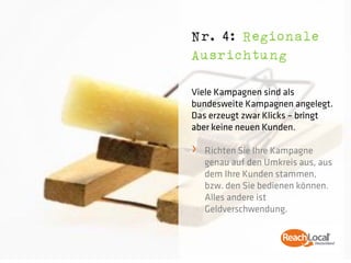 Nr. 4: Regionale
Ausrichtung

Viele Kampagnen sind als
bundesweite Kampagnen angelegt.
Das erzeugt zwar Klicks – bringt
aber keine neuen Kunden.

›   Richten Sie Ihre Kampagne
    genau auf den Umkreis aus, aus
    dem Ihre Kunden stammen,
    bzw. den Sie bedienen können.
    Alles andere ist
    Geldverschwendung.
 