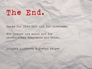 The End.
Danke für Ihre Zeit und Ihr Interesse.

Wir freuen uns schon auf die
persönlichen Gespräche mit Ihnen.


Dilyana Lupanova & Stefan Geiger
 