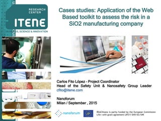 Confidential.OnlyforinternaluseofCompany
Business,Science&Innovation
Cases studies: Application of the Web
Based toolkit to assess the risk in a
SiO2 manufacturing company
Carlos Fito López – Project Coordinator
Head of the Safety Unit & Nanosafety Group Leader
cfito@itene.com
Nanoforum
Milan / September , 2015
REACHnano is partly funded by the European Commission
Life+ with grant agreement LIFE11 ENV/ES/549
 