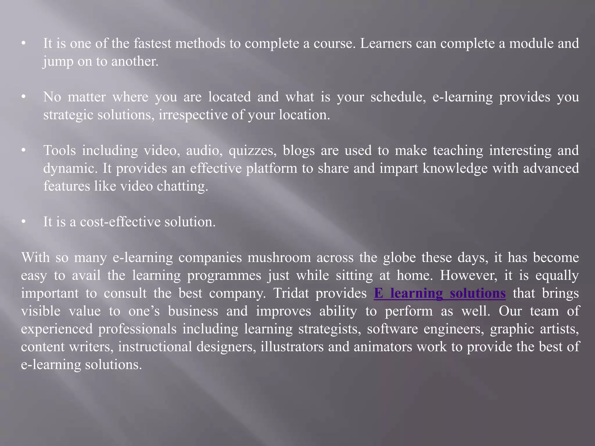 • It is one of the fastest methods to complete a course. Learners can complete a module and
jump on to another.
• No matter where you are located and what is your schedule, e-learning provides you
strategic solutions, irrespective of your location.
• Tools including video, audio, quizzes, blogs are used to make teaching interesting and
dynamic. It provides an effective platform to share and impart knowledge with advanced
features like video chatting.
• It is a cost-effective solution.
With so many e-learning companies mushroom across the globe these days, it has become
easy to avail the learning programmes just while sitting at home. However, it is equally
important to consult the best company. Tridat provides E learning solutions that brings
visible value to one’s business and improves ability to perform as well. Our team of
experienced professionals including learning strategists, software engineers, graphic artists,
content writers, instructional designers, illustrators and animators work to provide the best of
e-learning solutions.
 