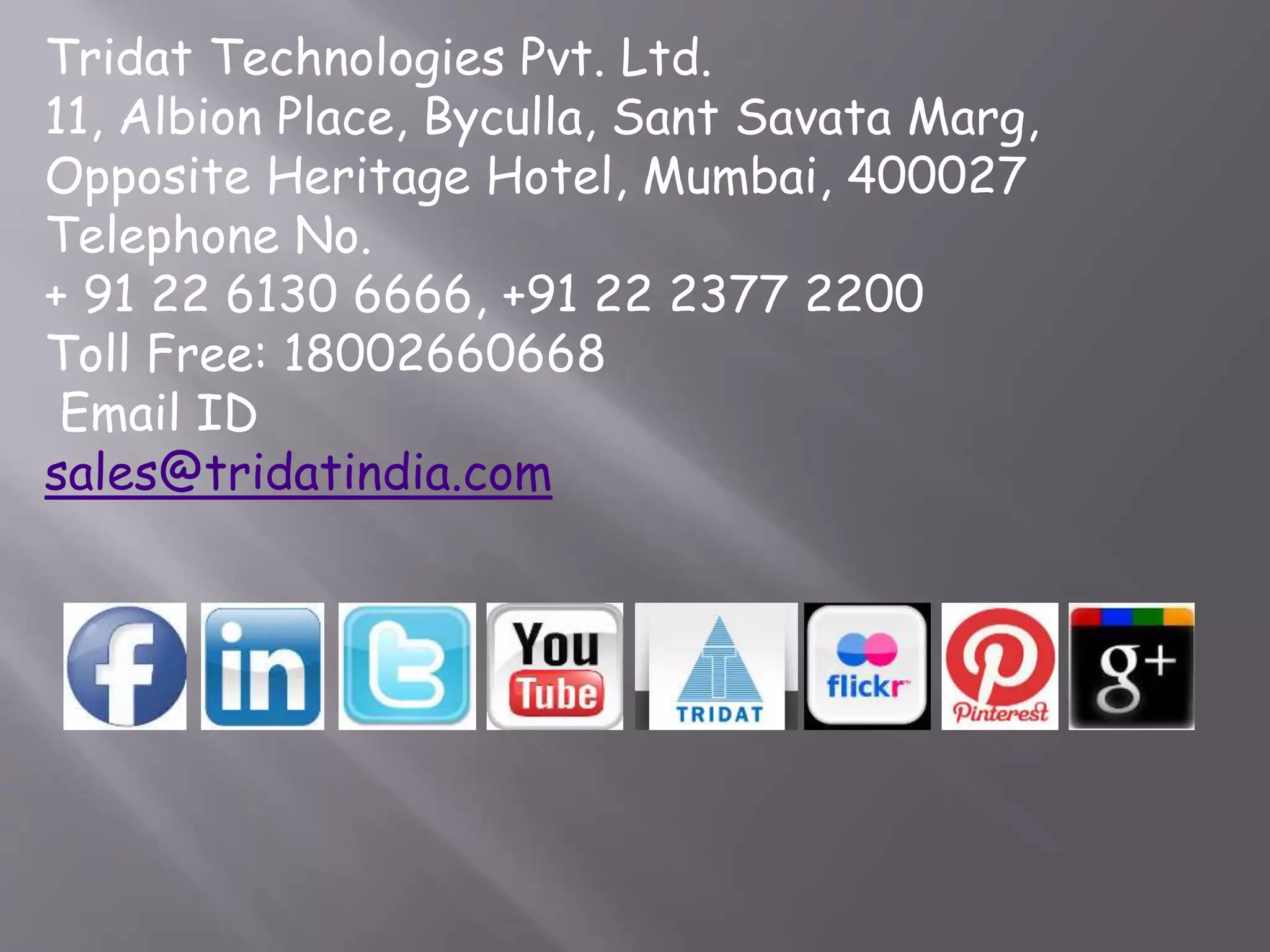 Tridat Technologies Pvt. Ltd.
11, Albion Place, Byculla, Sant Savata Marg,
Opposite Heritage Hotel, Mumbai, 400027
Telephone No.
+ 91 22 6130 6666, +91 22 2377 2200
Toll Free: 18002660668
Email ID
sales@tridatindia.com
 