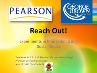Reach Out! Experiments in Interaction Using Social Media Tom Supra, M.B.A., A.I.T. (Applied Information Technology) Professor, George Brown College April 29, 2011 (Tom TheProf) 