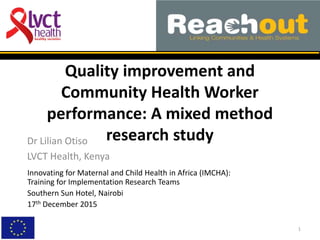 Quality improvement and
Community Health Worker
performance: A mixed method
research studyDr Lilian Otiso
LVCT Health, Kenya
1
Innovating for Maternal and Child Health in Africa (IMCHA):
Training for Implementation Research Teams
Southern Sun Hotel, Nairobi
17th December 2015
 