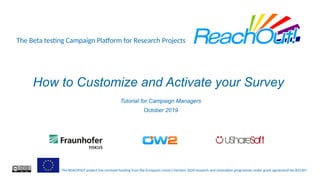 The Beta testing Campaign Platform for Research Projects
The REACHOUT project has received funding from the European Union’s Horizon 2020 research and innovation programme under grant agreement No 825307.
How to Customize and Activate your Survey
Tutorial for Campaign Managers
October 2019
 