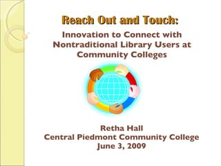 Reach Out and Touch: Innovation to Connect with Nontraditional Library Users at Community Colleges Retha Hall Central Piedmont Community College June 3, 2009 
