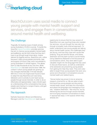 Case Study / ReachOut.com




ReachOut.com uses social media to connect
young people with mental health support and
services, and engage them in conversations
around mental health and wellbeing.
The Challenge                                            opportunity to ensure that the new version of
                                                         ReachOut.com was reaching those who needed
Tragically, the leading cause of death among             the services, not just through the new site, but
young Australians (14-25) is suicide. To tackle this     through a broader multi-channel approach. To
issue the Inspire Foundation provides services           better understand how young people are talking
that aim to improve young people’s mental health         about mental health issues, the challenges they
and wellbeing, and let them know that they don’t         are facing, and how they cope with issues like
have to go through tough times alone. Inspire            bullying, drug and alcohol abuse, and stress,
delivers its flagship service, ReachOut.com, online      Swainston and the team turned to social media.
because it offers young people anonymity, help           Using Salesforce Radian6 to find thousands of
and support 24 hours a day, and is accessible to         conversations online, they were able to gain
young Australians in remote regions. This allows         valuable insight into the language that was used
them to help thousands at any one time. While            to discuss these topics, as well as understand
ReachOut.com has been around since 1998, the             what obstacles are preventing young people
context in which young people are growing up             from getting the help they need. They were also
has changed dramatically in the last decade.             able to target those young people that were very
With this in mind, the Inspire team found a need         active and influential in conversations around
to adapt the way ReachOut.com was being                  mental health and related topics.
delivered, and to actively try and reach young
people through social channels. In order to do so        “Social media has proven to be an amazing
effectively and appropriately, it was critical to gain   research channel for us. We are able to learn
an understanding of the conversations that young         first-hand how young people are discussing
people were having on a range of topics, and gain        mental health issues, and take this information
insight into their needs.                                and adjust the language and messaging of our
                                                         site,” explains Swainston. “Not only this, but by
                                                         delivering the service through social channels,
The Approach                                             we’re bringing important conversations to them,
                                                         in appropriate ways, in the spaces where they
Nathalie Swainston (Brand and Marketing                  already are.”
Manager) and the ReachOut.com team saw an




www.radian6.com
1 888 6RADIAN (1 888 672-3426)                                            Copyright © 2012 Salesforce Radian6
 