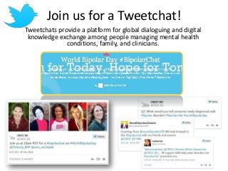 Join us for a Tweetchat! 
Tweetchats provide a platform for global dialoguing and digital 
knowledge exchange among people managing mental health 
conditions, family, and clinicians. 
 