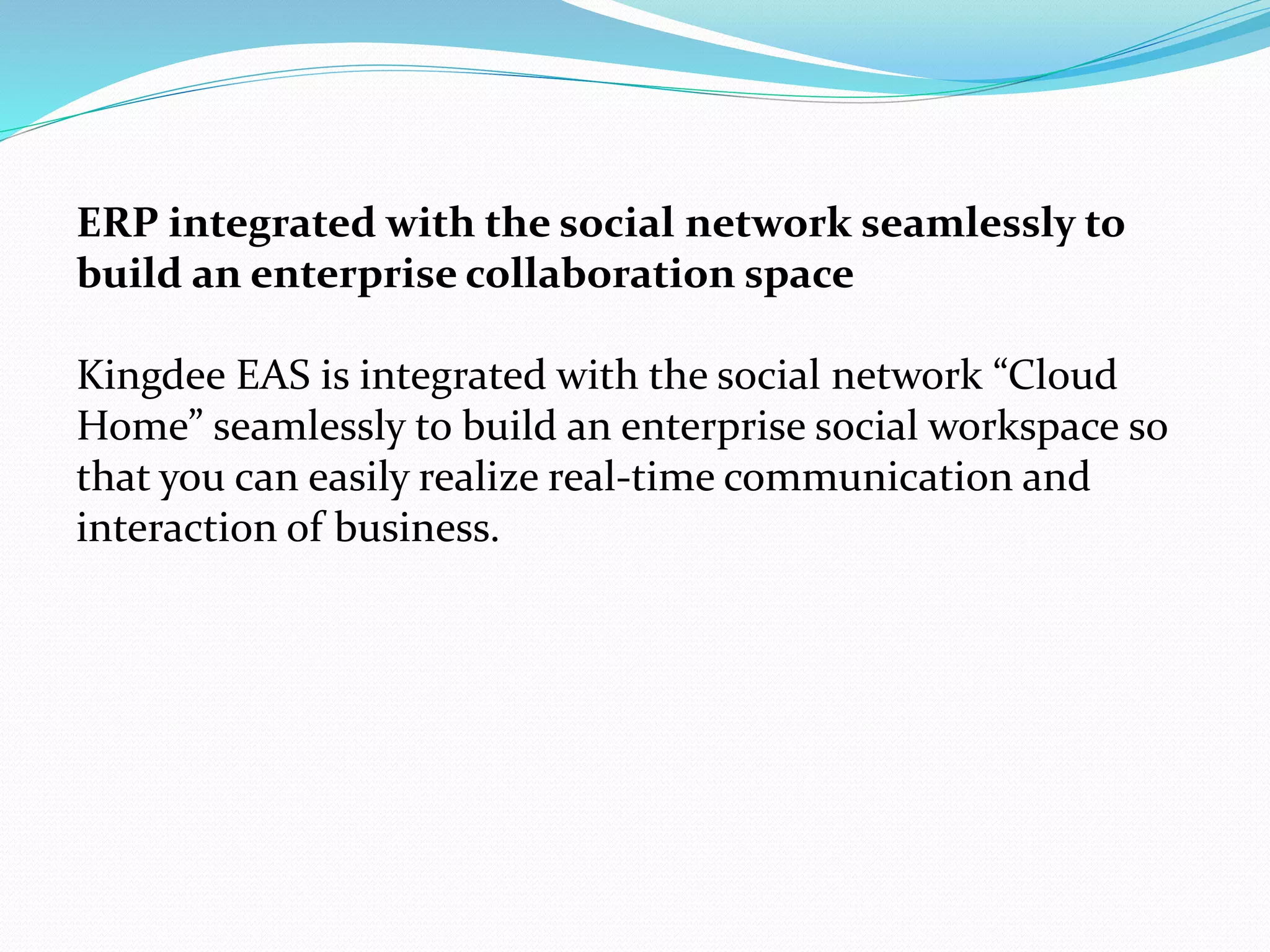 ERP integrated with the social network seamlessly to
build an enterprise collaboration space
Kingdee EAS is integrated with the social network “Cloud
Home” seamlessly to build an enterprise social workspace so
that you can easily realize real-time communication and
interaction of business.
 