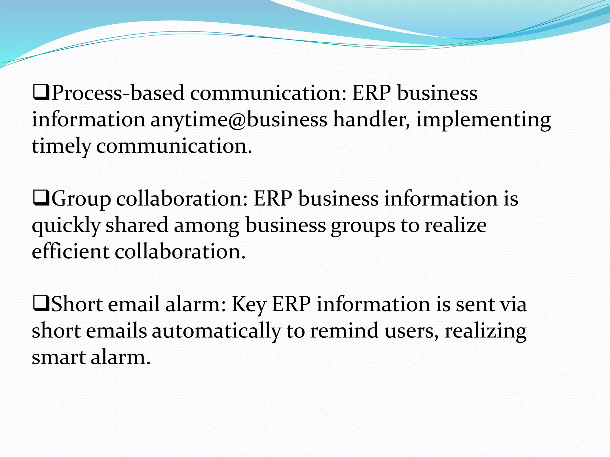 Process-based communication: ERP business
information anytime@business handler, implementing
timely communication.
Group collaboration: ERP business information is
quickly shared among business groups to realize
efficient collaboration.
Short email alarm: Key ERP information is sent via
short emails automatically to remind users, realizing
smart alarm.
 